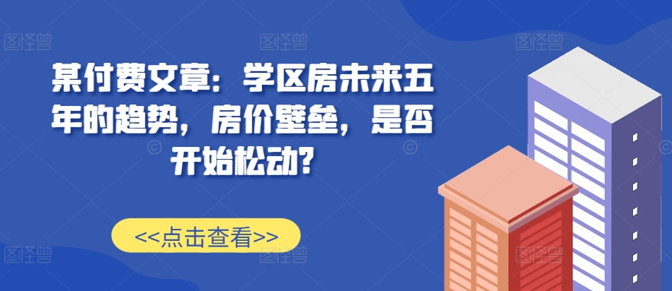 某付费文章：学区房未来五年的趋势，房价壁垒，是否开始松动?-富爸爸项目圈