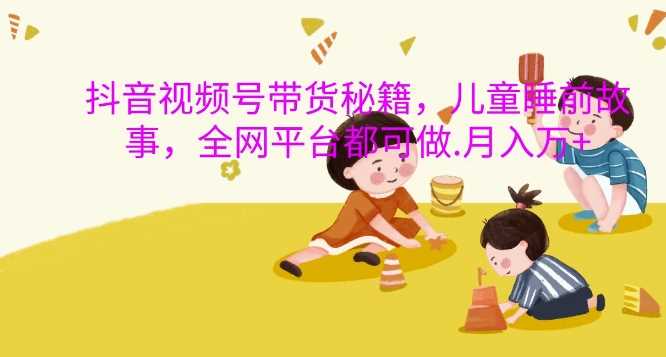 抖音视频号带货秘籍，儿童睡前故事，全网平台都可做，月入过W【揭秘】-富爸爸项目圈