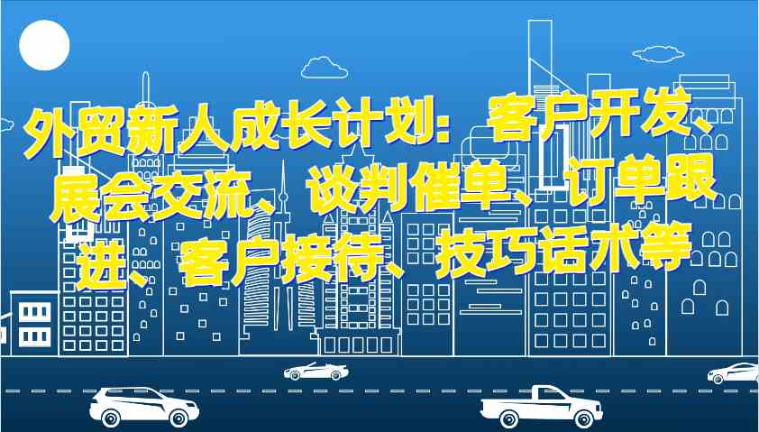 外贸新人成长计划：客户开发、展会交流、谈判催单、订单跟进、客户接待、技巧话术等-富爸爸项目圈