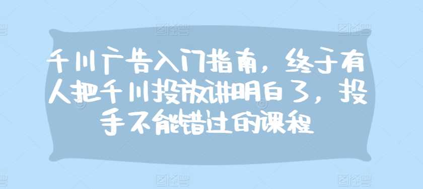 千川广告入门指南，终于有人把千川投放讲明白了，投手不能错过的课程-富爸爸项目圈