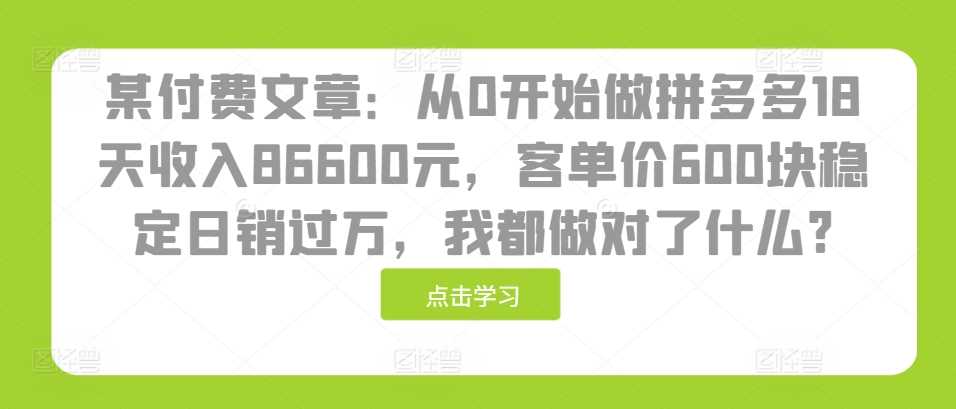 某付费文章：从0开始做拼多多18天收入86600元，客单价600块稳定日销过万，我都做对了什么?-富爸爸项目圈