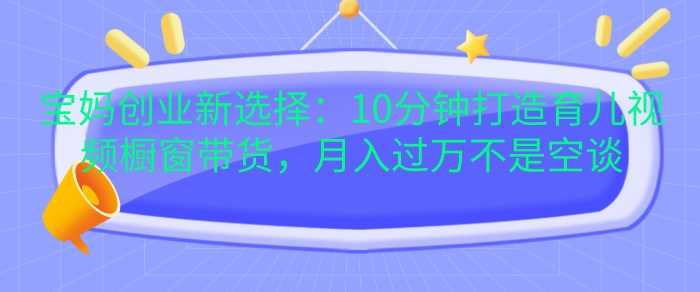 宝妈创业新选择：10分钟打造育儿视频橱窗带货，月入过W不是空谈【揭秘】-富爸爸项目圈
