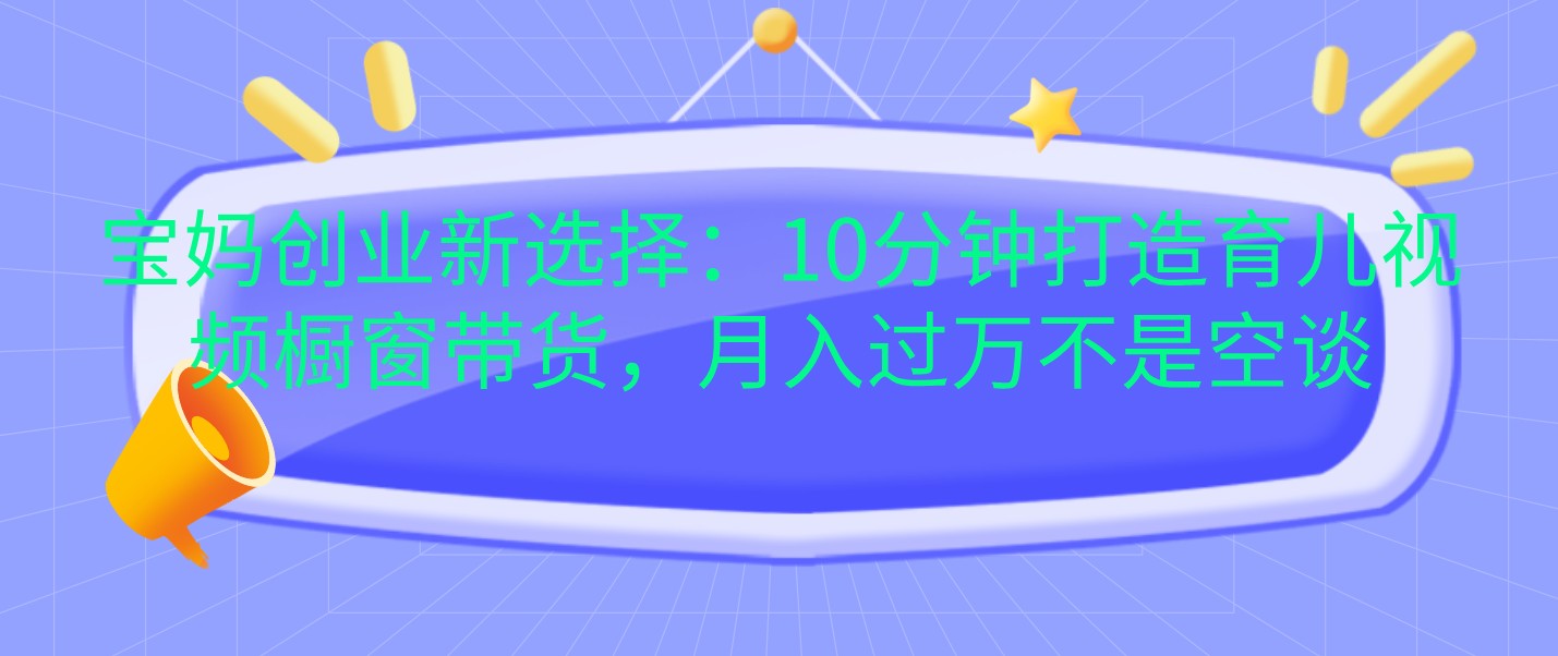 宝妈创业新选择：10分钟打造育儿视频橱窗带货，月入过万不是空谈-富爸爸项目圈