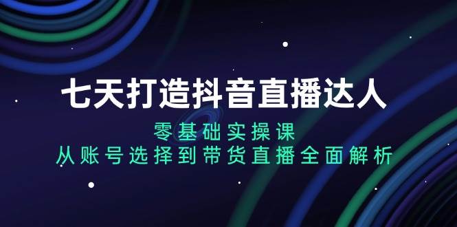七天打造抖音直播达人：零基础实操课，从账号选择到带货直播全面解析-富爸爸项目圈