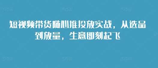 短视频带货随心推投放实战，从选品到放量，生意即刻起飞-富爸爸项目圈