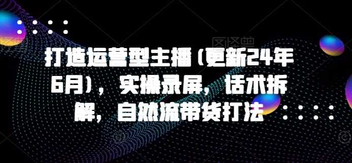 打造运营型主播(更新24年11月)，实操录屏，话术拆解，自然流带货打法-富爸爸项目圈