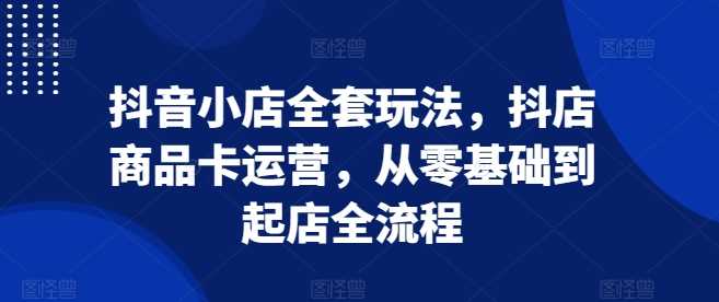 抖音小店全套玩法，抖店商品卡运营，从零基础到起店全流程-富爸爸项目圈