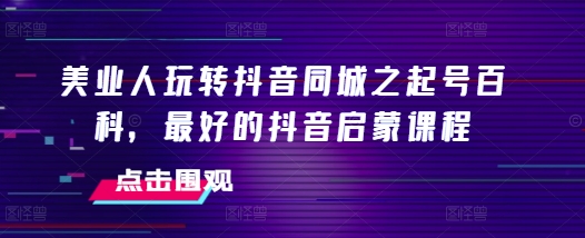 美业人玩转抖音同城之起号百科，最好的抖音启蒙课程-富爸爸项目圈