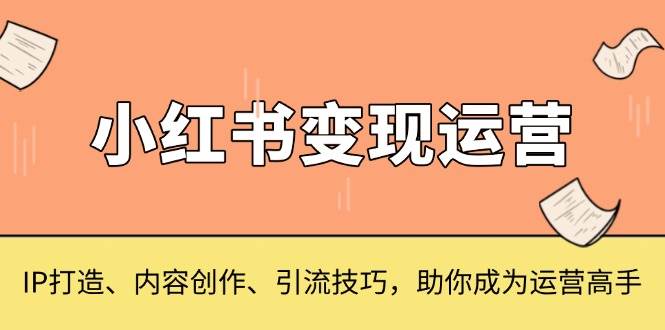 （13609期）小红书变现运营，IP打造、内容创作、引流技巧，助你成为运营高手-富爸爸项目圈