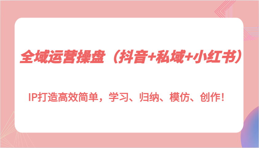 全域运营操盘（抖音+私域+小红书）IP打造高效简单，学习、归纳、模仿、创作！-富爸爸项目圈