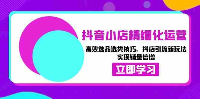 抖音小店精细化运营：高效选品选类技巧，抖店引流新玩法，实现销量倍增-富爸爸项目圈