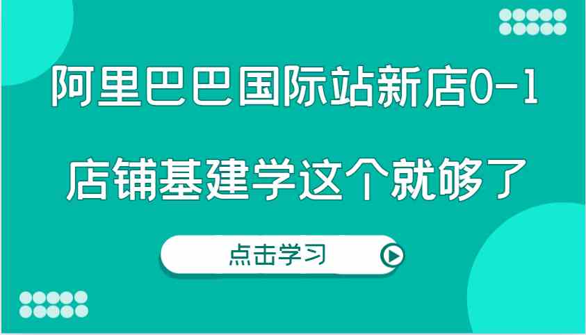阿里巴巴国际站新店0-1，个人实践实操录制从0-1基建，店铺基建学这个就够了-富爸爸项目圈