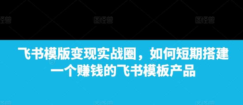 飞书模版变现实战圈，如何短期搭建一个赚钱的飞书模板产品-富爸爸项目圈