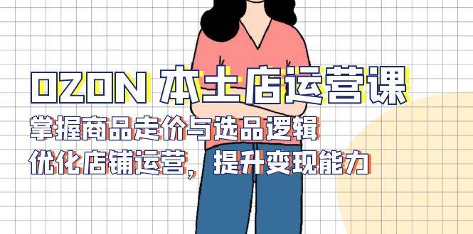（13788期）OZON 本土店运营课，掌握商品走价与选品逻辑，优化店铺运营，提升变现能力-富爸爸项目圈