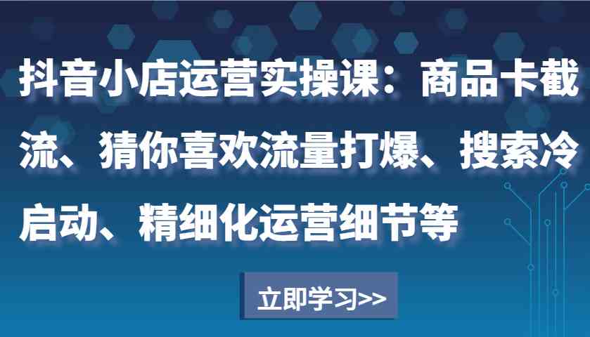 抖音小店运营实操课：商品卡截流、猜你喜欢流量打爆、搜索冷启动、精细化运营细节等-富爸爸项目圈