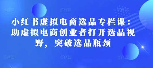 小红书虚拟电商选品专栏课：助虚拟电商创业者打开选品视野，突破选品瓶颈-富爸爸项目圈