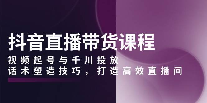 （13848期）抖音直播带货课程，视频起号与千川投放，话术塑造技巧，打造高效直播间-富爸爸项目圈