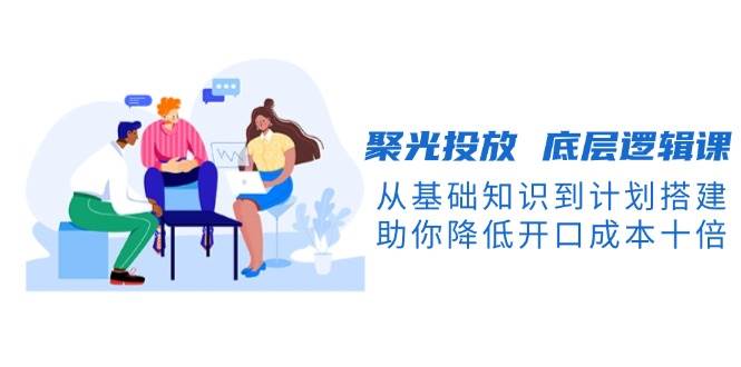 聚光投放底层逻辑课，从基础知识到计划搭建，助你降低开口成本十倍-富爸爸项目圈