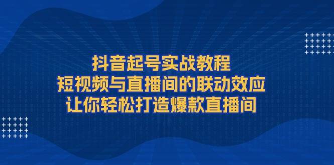 抖音起号实战教程，短视频与直播间的联动效应，让你轻松打造爆款直播间-富爸爸项目圈