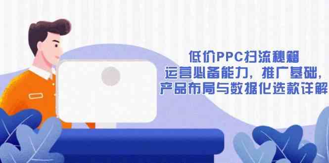 低价PPC扫流秘籍：运营必备能力, 推广基础, 产品布局与数据化选款详解-富爸爸项目圈