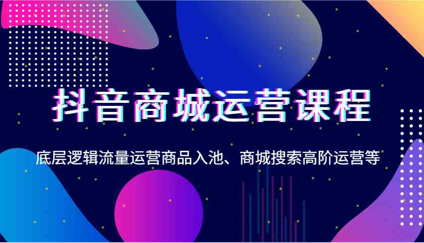 抖音商城运营课程，底层逻辑流量运营商品入池、商城搜索高阶运营等-富爸爸项目圈