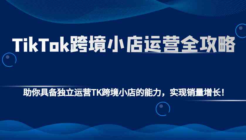 TikTok跨境小店运营全攻略：助你具备独立运营TK跨境小店的能力，实现销量增长！-富爸爸项目圈