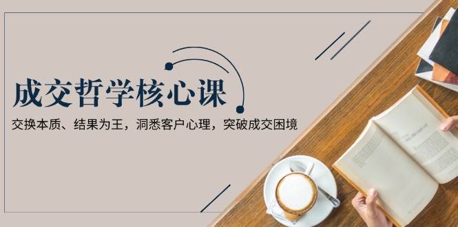 成交哲学课，交换本质、结果为王，洞悉客户心理，突破成交困境-富爸爸项目圈