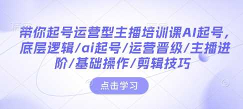 带你起号运营型主播培训课AI起号，底层逻辑/ai起号/运营晋级/主播进阶/基础操作/剪辑技巧-富爸爸项目圈