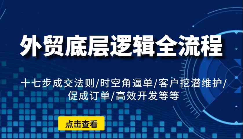 外贸底层逻辑全流程：十七步成交法则/时空角逼单/客户挖潜维护/促成订单/高效开发等等-富爸爸项目圈