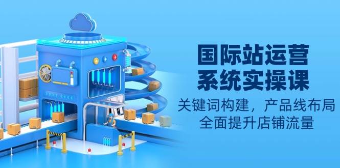 （13967期）国际站运营系统实操课：关键词构建，产品线布局，全面提升店铺流量-富爸爸项目圈