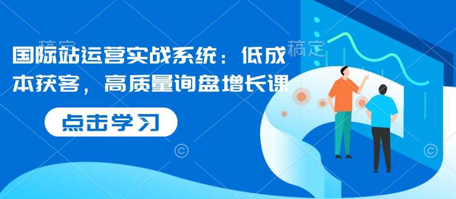 国际站运营实战系统：低成本获客，高质量询盘增长课-富爸爸项目圈