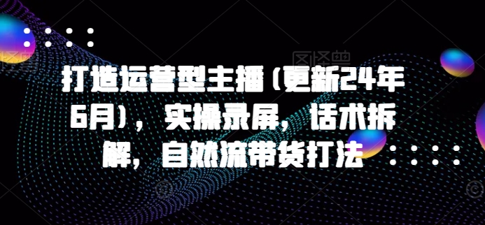 打造运营型主播(更新25年1月)，实操录屏，话术拆解，自然流带货打法-富爸爸项目圈