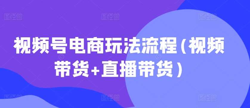 视频号电商玩法流程，视频带货+直播带货【更新2025年1月】-富爸爸项目圈