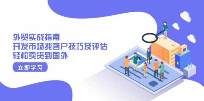 外贸实战指南：开发市场找客户技巧及评估，轻松卖货到国外-富爸爸项目圈