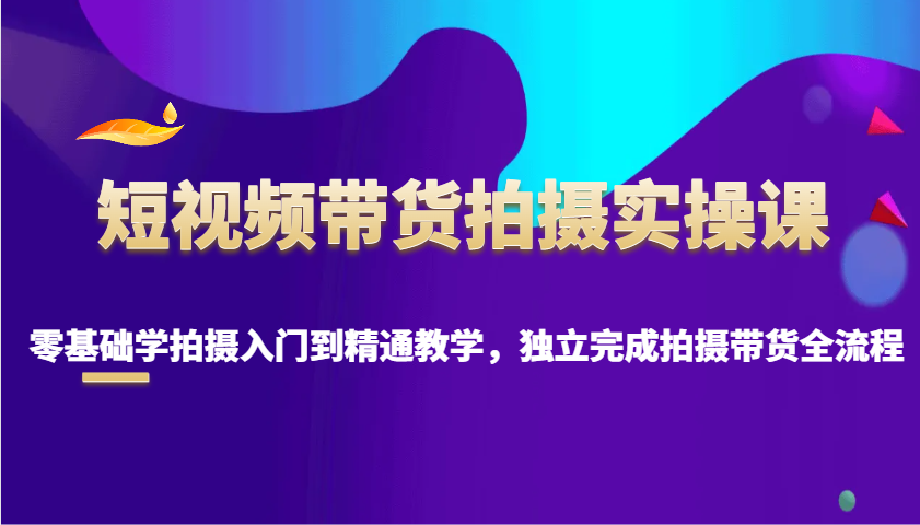短视频带货拍摄实操课，零基础学拍摄入门到精通教学，独立完成拍摄带货全流程-富爸爸项目圈