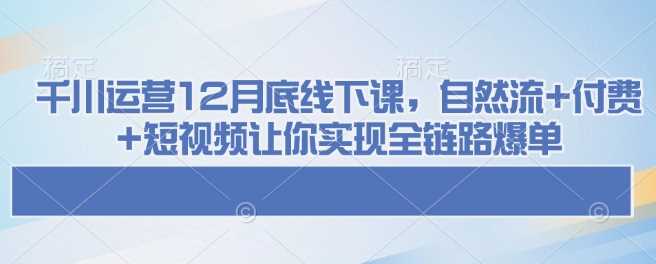 千川运营12月底线下课，自然流+付费+短视频让你实现全链路爆单-富爸爸项目圈