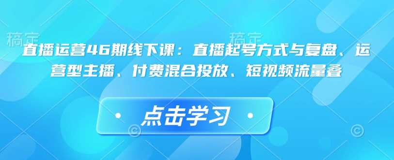 直播运营46期线下课：直播起号方式与复盘、运营型主播、付费混合投放、短视频流量叠-富爸爸项目圈