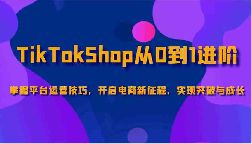 TikTokShop从0到1进阶，掌握平台运营技巧，开启电商新征程，实现突破与成长-富爸爸项目圈