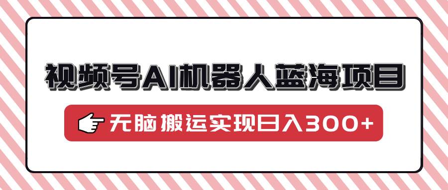（14107期）视频号AI机器人蓝海项目，操作简单适合0基础小白，无脑搬运实现日入300+-富爸爸项目圈