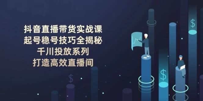 抖音直播带货实战课：起号稳号技巧全揭秘, 千川投放系列, 打造高效直播间-富爸爸项目圈