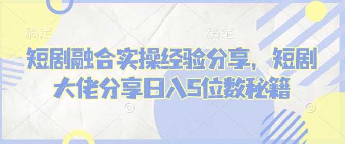 短剧融合实操经验分享，短剧大佬分享日入5位数秘籍-富爸爸项目圈