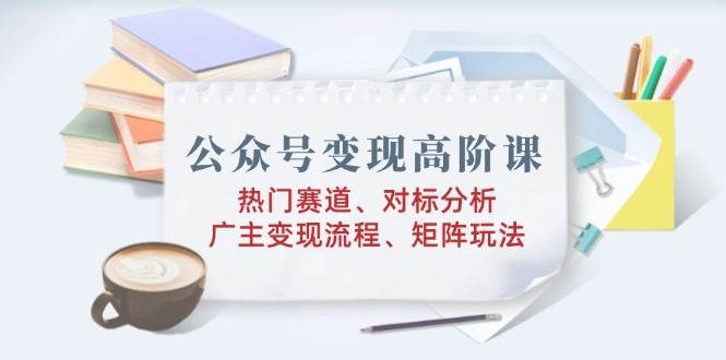 （14177期）公众号变现高阶课：热门赛道、对标分析、广告主变现流程、矩阵玩法-富爸爸项目圈