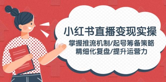 小红书直播变现实操：掌握推流机制/起号筹备策略/精细化复盘/提升运营力-富爸爸项目圈