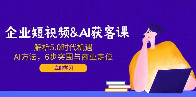 企业短视频&AI获客课：解析5.0时代机遇，AI方法，6步突围与商业定位-富爸爸项目圈