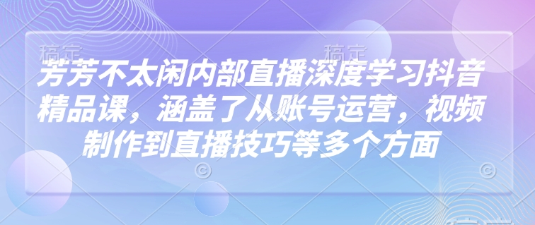 芳芳不太闲内部直播深度学习抖音精品课，涵盖了从账号运营，视频制作到直播技巧等多个方面-富爸爸项目圈