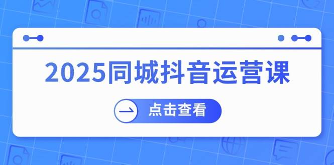2025同城抖音运营课：涵盖实体店盈利，团购好处，助商家获取流量-富爸爸项目圈