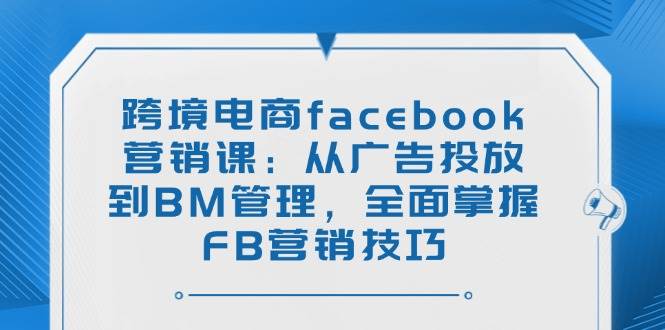 （14314期）跨境电商facebook营销课：从广告投放到BM管理，全面掌握FB营销技巧-富爸爸项目圈