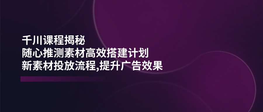 （14317期）千川课程揭秘：随心推测素材高效搭建计划,新素材投放流程,提升广告效果-富爸爸项目圈