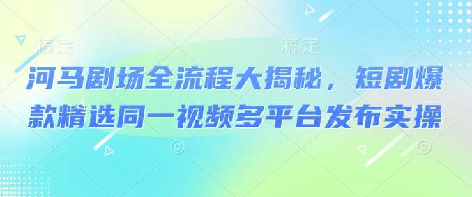 河马剧场全流程大揭秘，短剧爆款精选同一视频多平台发布实操-富爸爸项目圈
