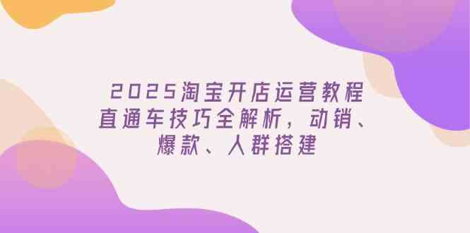 2025淘宝开店运营教程更新，直通车技巧全解析，动销、爆款、人群搭建-富爸爸项目圈
